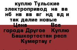 куплю Тульские электропривод  на, ва, нб, нв, вв, вг, нд, вд и так далие новые   › Цена ­ 85 500 - Все города Другое » Куплю   . Башкортостан респ.,Кумертау г.